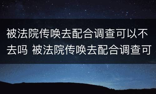 被法院传唤去配合调查可以不去吗 被法院传唤去配合调查可以不去吗