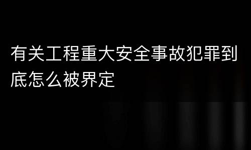 有关工程重大安全事故犯罪到底怎么被界定