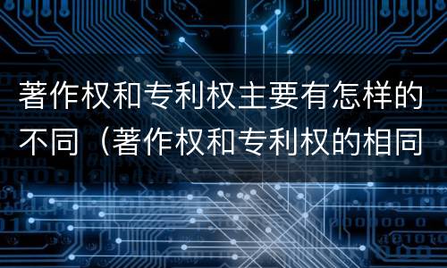 著作权和专利权主要有怎样的不同（著作权和专利权的相同）
