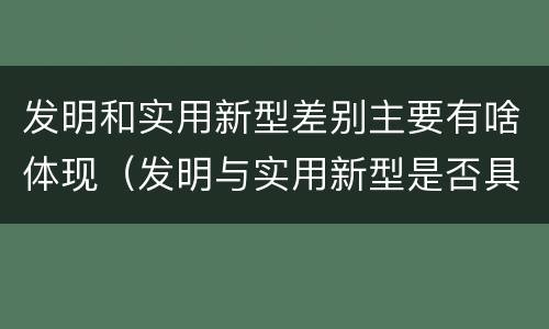 发明和实用新型差别主要有啥体现(发明与实用新型是否具有实用性)