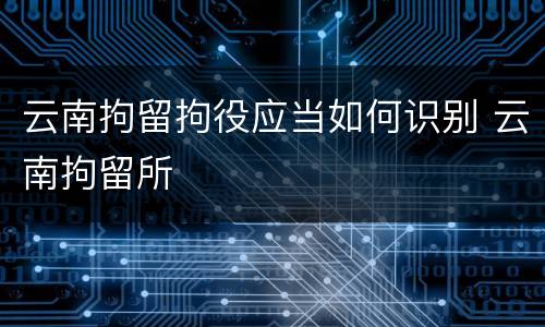 云南拘留拘役应当如何识别 云南拘留所