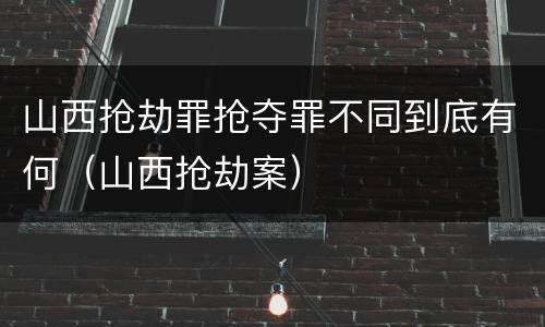 山西抢劫罪抢夺罪不同到底有何（山西抢劫案）