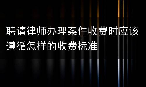 聘请律师办理案件收费时应该遵循怎样的收费标准
