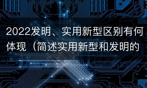 2022发明、实用新型区别有何体现（简述实用新型和发明的区别）