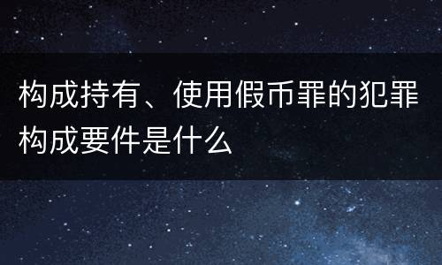构成持有、使用假币罪的犯罪构成要件是什么