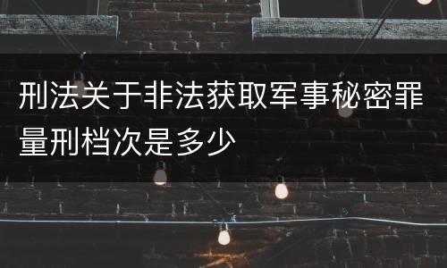 刑法关于非法获取军事秘密罪量刑档次是多少