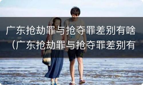 广东抢劫罪与抢夺罪差别有啥（广东抢劫罪与抢夺罪差别有啥区别）