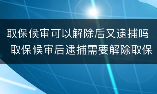 取保候审可以解除后又逮捕吗 取保候审后逮捕需要解除取保候审吗
