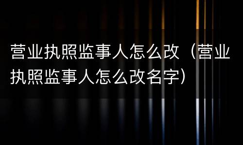 营业执照监事人怎么改（营业执照监事人怎么改名字）