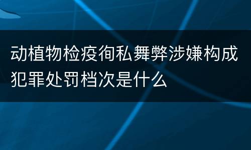 动植物检疫徇私舞弊涉嫌构成犯罪处罚档次是什么