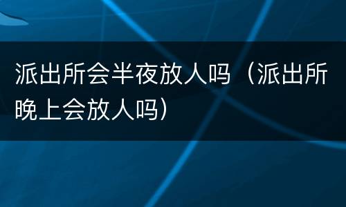 派出所会半夜放人吗（派出所晚上会放人吗）
