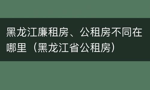 黑龙江廉租房、公租房不同在哪里（黑龙江省公租房）
