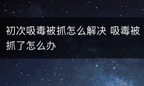 初次吸毒被抓怎么解决 吸毒被抓了怎么办