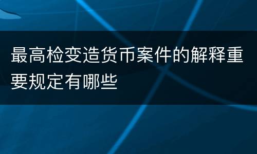 最高检变造货币案件的解释重要规定有哪些