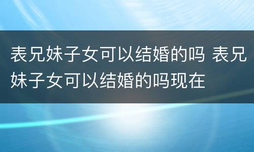 表兄妹子女可以结婚的吗 表兄妹子女可以结婚的吗现在