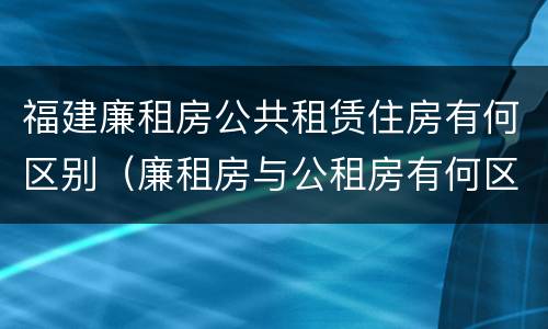 福建廉租房公共租赁住房有何区别（廉租房与公租房有何区别）