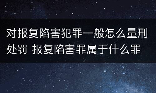 对报复陷害犯罪一般怎么量刑处罚 报复陷害罪属于什么罪