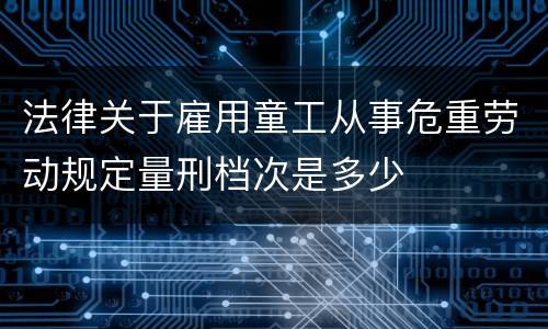 法律关于雇用童工从事危重劳动规定量刑档次是多少