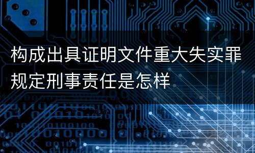构成出具证明文件重大失实罪规定刑事责任是怎样