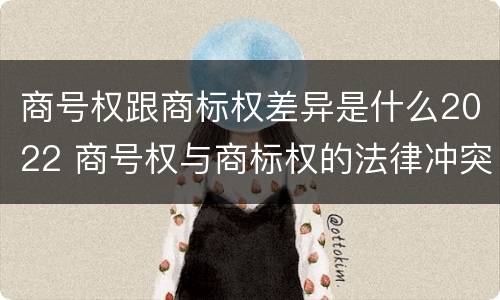 商号权跟商标权差异是什么2022 商号权与商标权的法律冲突与解决