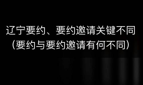 辽宁要约、要约邀请关键不同（要约与要约邀请有何不同）
