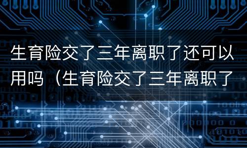 生育险交了三年离职了还可以用吗（生育险交了三年离职了还可以用吗）