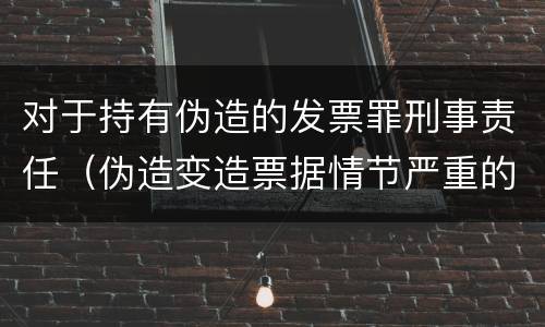 对于持有伪造的发票罪刑事责任（伪造变造票据情节严重的应承担的刑事责任）