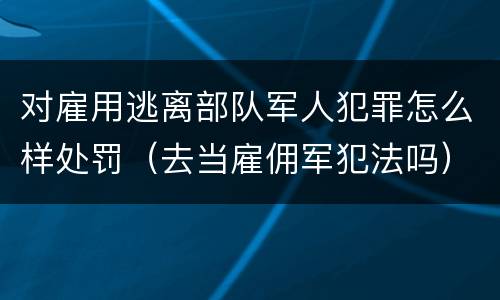 对雇用逃离部队军人犯罪怎么样处罚（去当雇佣军犯法吗）