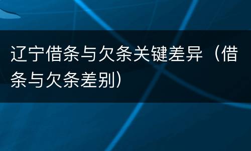 辽宁借条与欠条关键差异（借条与欠条差别）