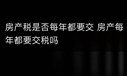 房产税是否每年都要交 房产每年都要交税吗