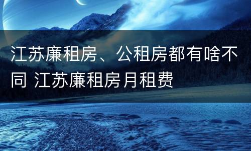 江苏廉租房、公租房都有啥不同 江苏廉租房月租费