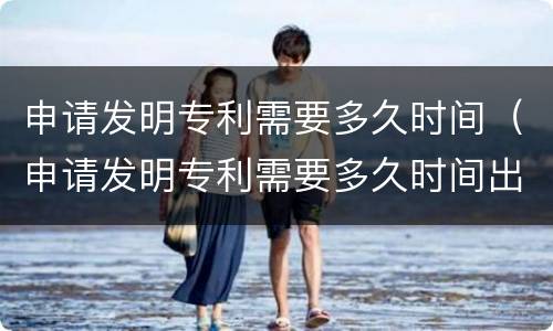 申请发明专利需要多久时间（申请发明专利需要多久时间出结果）