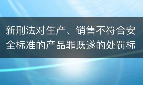 新刑法对生产、销售不符合安全标准的产品罪既遂的处罚标准