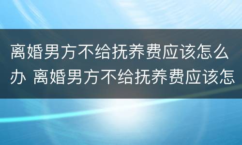 离婚男方不给抚养费应该怎么办 离婚男方不给抚养费应该怎么办呢