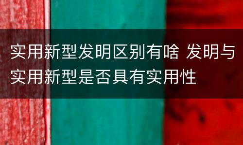 实用新型发明区别有啥 发明与实用新型是否具有实用性