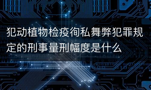 犯动植物检疫徇私舞弊犯罪规定的刑事量刑幅度是什么