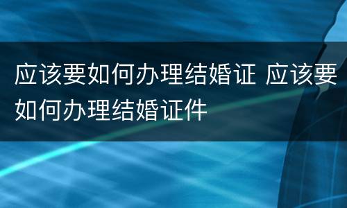 应该要如何办理结婚证 应该要如何办理结婚证件