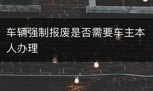 车辆强制报废是否需要车主本人办理