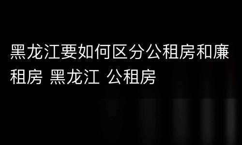 黑龙江要如何区分公租房和廉租房 黑龙江 公租房