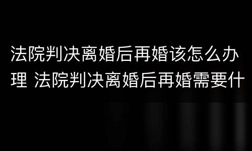 法院判决离婚后再婚该怎么办理 法院判决离婚后再婚需要什么手续
