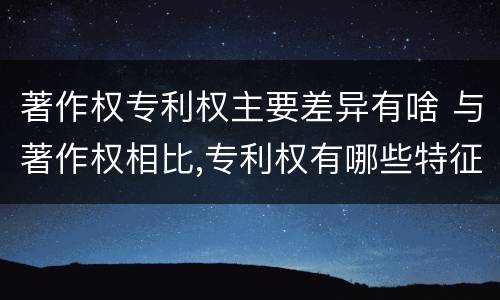 著作权专利权主要差异有啥 与著作权相比,专利权有哪些特征
