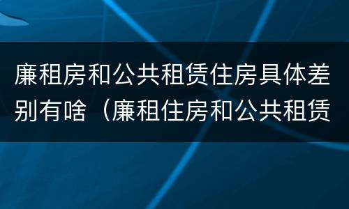 廉租房和公共租赁住房具体差别有啥（廉租住房和公共租赁住房）