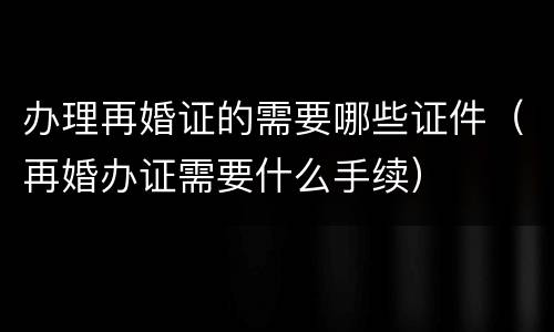 办理再婚证的需要哪些证件（再婚办证需要什么手续）