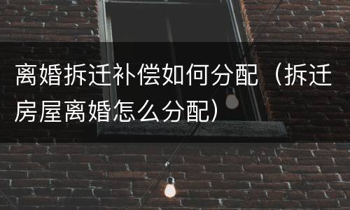 离婚拆迁补偿如何分配（拆迁房屋离婚怎么分配）