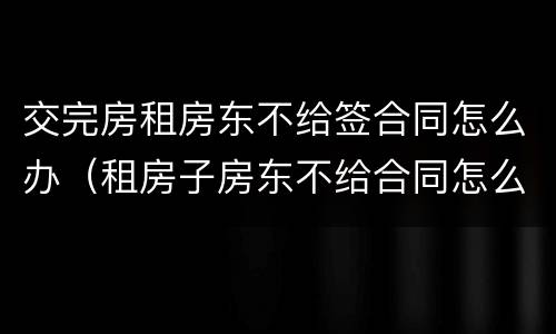 交完房租房东不给签合同怎么办（租房子房东不给合同怎么办）