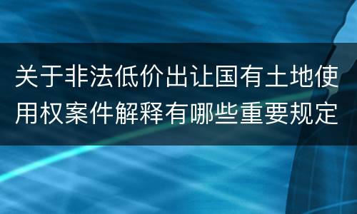 关于非法低价出让国有土地使用权案件解释有哪些重要规定