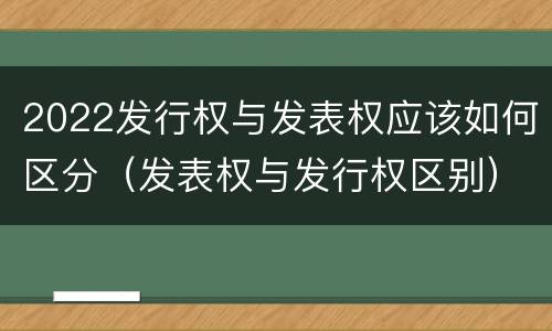 2022发行权与发表权应该如何区分（发表权与发行权区别）