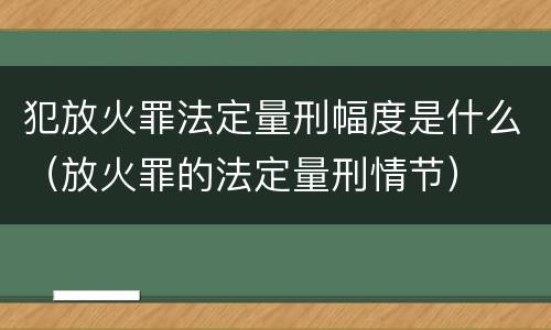 犯放火罪法定量刑幅度是什么（放火罪的法定量刑情节）