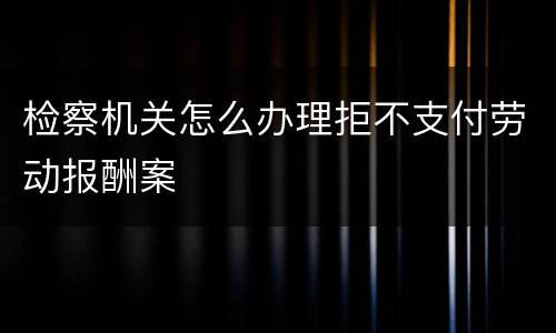 检察机关怎么办理拒不支付劳动报酬案