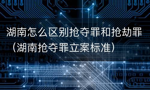 湖南怎么区别抢夺罪和抢劫罪（湖南抢夺罪立案标准）